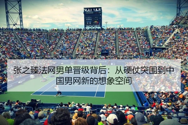 张之臻法网男单晋级背后：从硬仗突围到中国男网新的想象空间